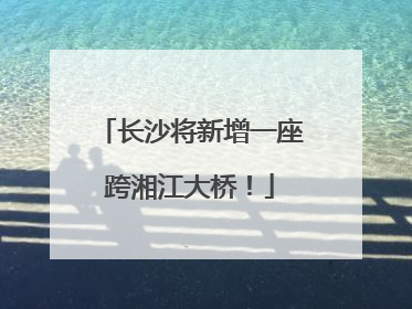 长沙将新增一座跨湘江大桥！