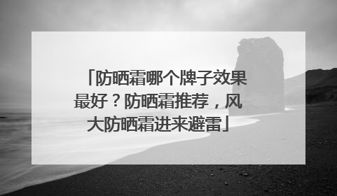 防晒霜哪个牌子效果最好？防晒霜推荐，风大防晒霜进来避雷