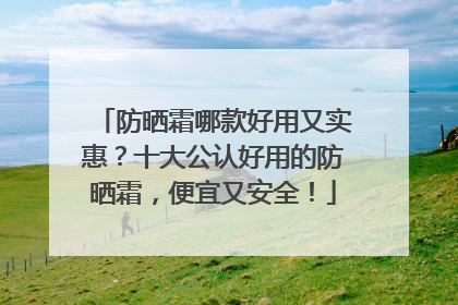 防晒霜哪款好用又实惠？十大公认好用的防晒霜，便宜又安全！