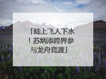 陆上飞人下水！苏炳添跨界参与龙舟竞渡