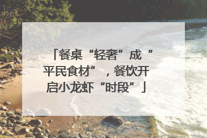餐桌“轻奢”成“平民食材”，餐饮开启小龙虾“时段”