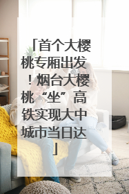 首个大樱桃专厢出发！烟台大樱桃“坐”高铁实现大中城市当日达