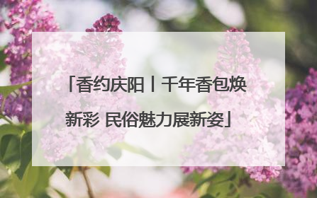 香约庆阳丨千年香包焕新彩 民俗魅力展新姿