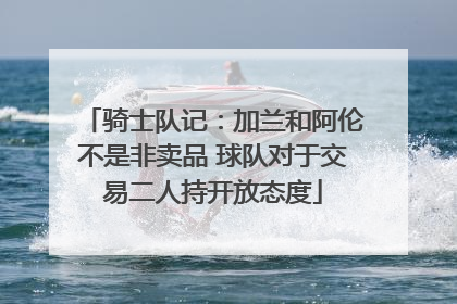 骑士队记：加兰和阿伦不是非卖品 球队对于交易二人持开放态度