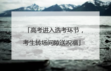 高考进入选考环节，考生转场间隙送祝福