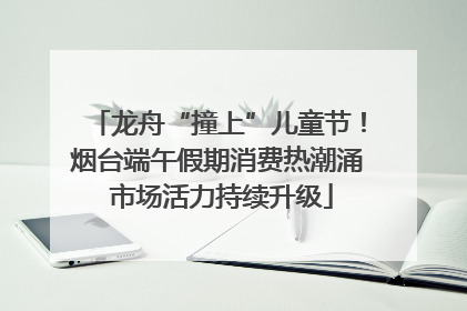 龙舟“撞上”儿童节！烟台端午假期消费热潮涌 市场活力持续升级
