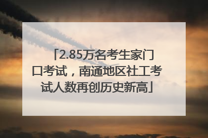 2.85万名考生家门口考试，南通地区社工考试人数再创历史新高