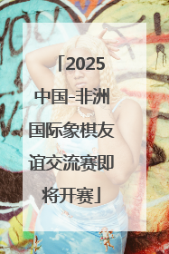2025中国-非洲国际象棋友谊交流赛即将开赛
