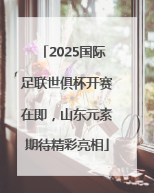 2025国际足联世俱杯开赛在即，山东元素期待精彩亮相