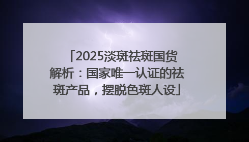 2025淡斑祛斑国货解析：国家唯一认证的祛斑产品，摆脱色斑人设