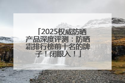2025权威防晒产品深度评测：防晒霜排行榜前十名的牌子！闭眼入！