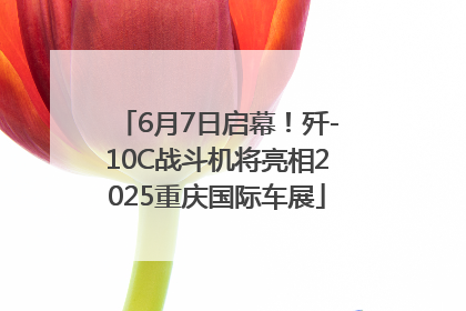 6月7日启幕！歼-10C战斗机将亮相2025重庆国际车展