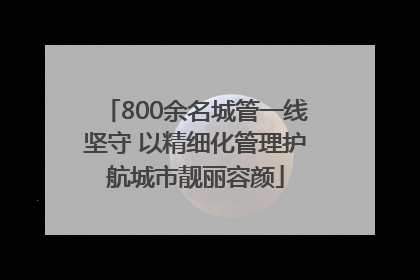 800余名城管一线坚守 以精细化管理护航城市靓丽容颜
